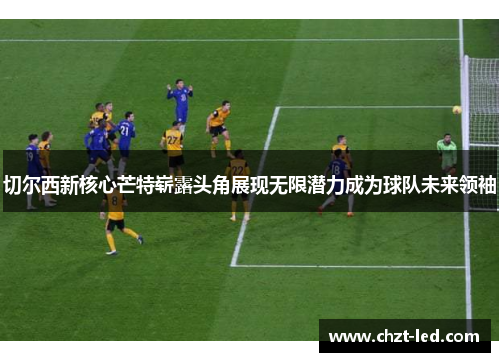 切尔西新核心芒特崭露头角展现无限潜力成为球队未来领袖